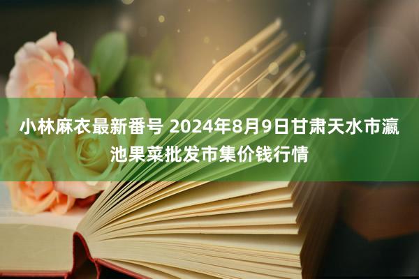 小林麻衣最新番号 2024年8月9日甘肃天水市瀛池果菜批发市集价钱行情