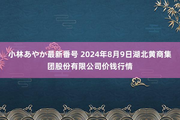 小林あやか最新番号 2024年8月9日湖北黄商集团股份有限公司价钱行情