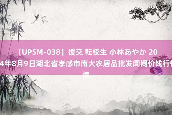 【UPSM-038】援交 転校生 小林あやか 2024年8月9日湖北省孝感市南大农居品批发阛阓价钱行情