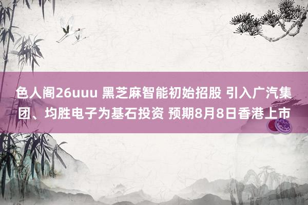 色人阁26uuu 黑芝麻智能初始招股 引入广汽集团、均胜电子为基石投资 预期8月8日香港上市