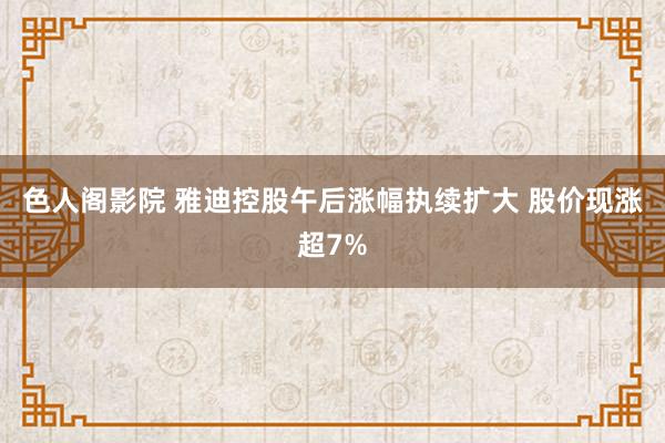 色人阁影院 雅迪控股午后涨幅执续扩大 股价现涨超7%