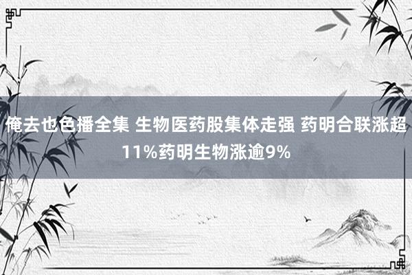 俺去也色播全集 生物医药股集体走强 药明合联涨超11%药明生物涨逾9%