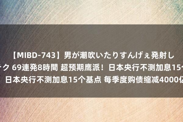 【MIBD-743】男が潮吹いたりすんげぇ発射しちゃう！ 女神の痴女テク 69連発8時間 超预期鹰派！日本央行不测加息15个基点 每季度购债缩减4000亿日元