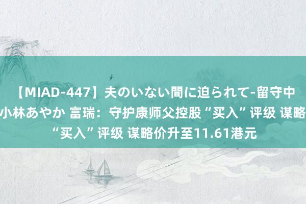 【MIAD-447】夫のいない間に迫られて-留守中に寝取られた私- 小林あやか 富瑞：守护康师父控股“买入”评级 谋略价升至11.61港元