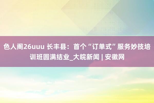 色人阁26uuu 长丰县：首个“订单式”服务妙技培训班圆满结业_大皖新闻 | 安徽网