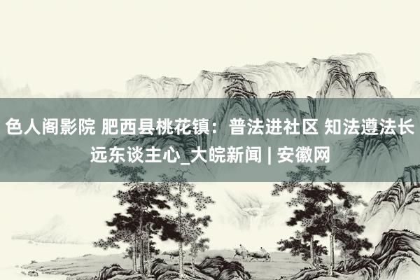 色人阁影院 肥西县桃花镇：普法进社区 知法遵法长远东谈主心_大皖新闻 | 安徽网