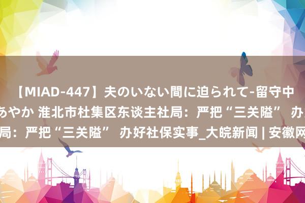 【MIAD-447】夫のいない間に迫られて-留守中に寝取られた私- 小林あやか 淮北市杜集区东谈主社局：严把“三关隘”  办好社保实事_大皖新闻 | 安徽网