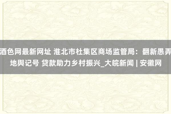 酒色网最新网址 淮北市杜集区商场监管局：翻新愚弄地舆记号 贷款助力乡村振兴_大皖新闻 | 安徽网