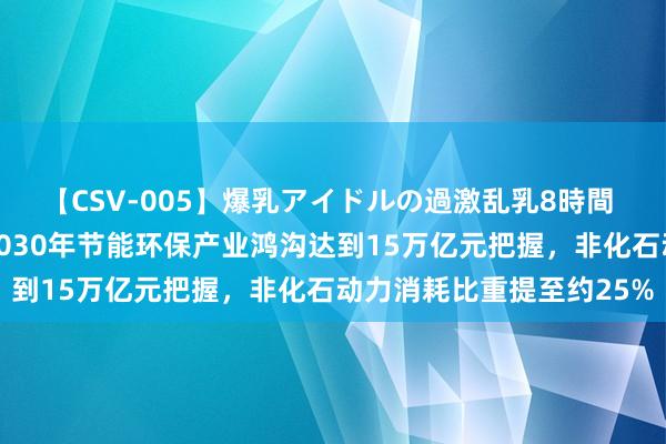 【CSV-005】爆乳アイドルの過激乱乳8時間 中共中央、国务院：到2030年节能环保产业鸿沟达到15万亿元把握，非化石动力消耗比重提至约25%