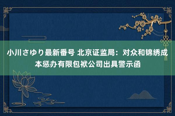 小川さゆり最新番号 北京证监局：对众和锦绣成本惩办有限包袱公司出具警示函