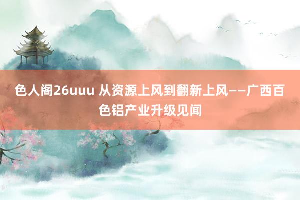 色人阁26uuu 从资源上风到翻新上风——广西百色铝产业升级见闻