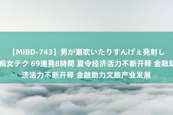 【MIBD-743】男が潮吹いたりすんげぇ発射しちゃう！ 女神の痴女テク 69連発8時間 夏令经济活力不断开释 金融助力文旅产业发展