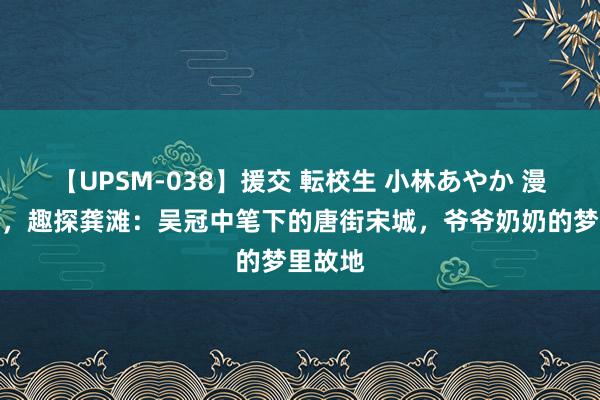 【UPSM-038】援交 転校生 小林あやか 漫游巴渝，趣探龚滩：吴冠中笔下的唐街宋城，爷爷奶奶的梦里故地