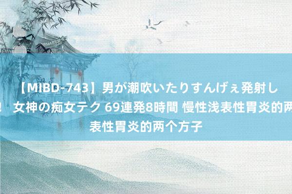 【MIBD-743】男が潮吹いたりすんげぇ発射しちゃう！ 女神の痴女テク 69連発8時間 慢性浅表性胃炎的两个方子