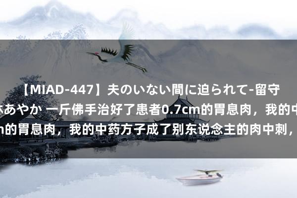 【MIAD-447】夫のいない間に迫られて-留守中に寝取られた私- 小林あやか 一斤佛手治好了患者0.7cm的胃息肉，我的中药方子成了别东说念主的肉中刺，肉中刺。