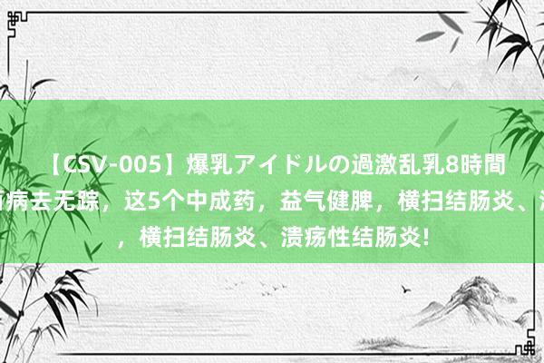 【CSV-005】爆乳アイドルの過激乱乳8時間 脾胃一通，百病去无踪，这5个中成药，益气健脾，横扫结肠炎、溃疡性结肠炎!