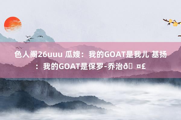 色人阁26uuu 瓜嫂：我的GOAT是我儿 基扬：我的GOAT是保罗-乔治?