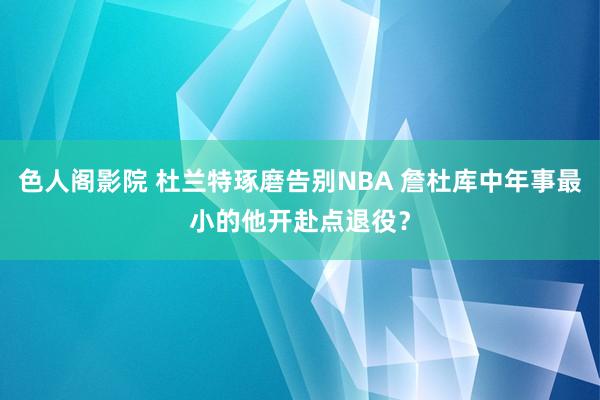 色人阁影院 杜兰特琢磨告别NBA 詹杜库中年事最小的他开赴点退役？