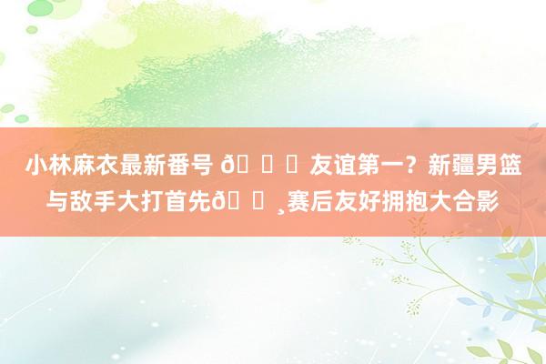 小林麻衣最新番号 ?友谊第一？新疆男篮与敌手大打首先?赛后友好拥抱大合影