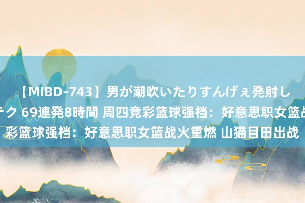 【MIBD-743】男が潮吹いたりすんげぇ発射しちゃう！ 女神の痴女テク 69連発8時間 周四竞彩篮球强档：好意思职女篮战火重燃 山猫目田出战