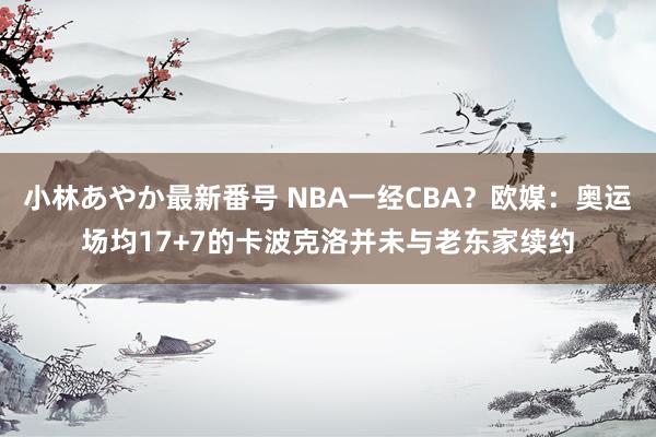 小林あやか最新番号 NBA一经CBA？欧媒：奥运场均17+7的卡波克洛并未与老东家续约