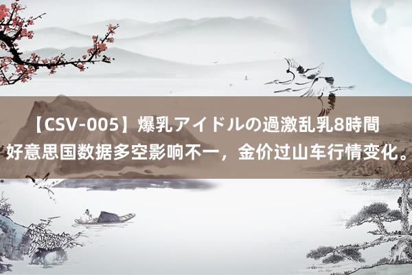 【CSV-005】爆乳アイドルの過激乱乳8時間 好意思国数据多空影响不一，金价过山车行情变化。