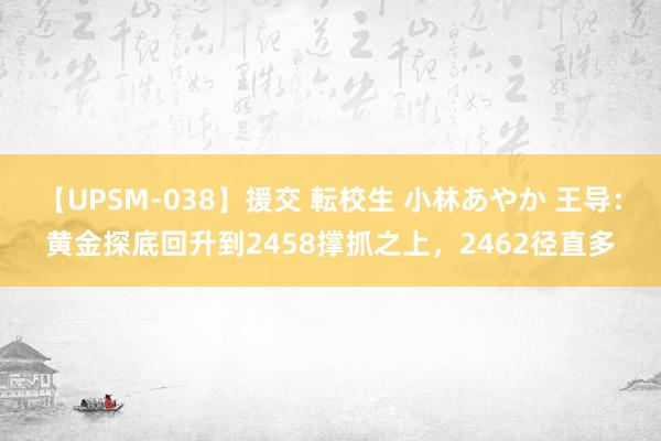 【UPSM-038】援交 転校生 小林あやか 王导：黄金探底回升到2458撑抓之上，2462径直多