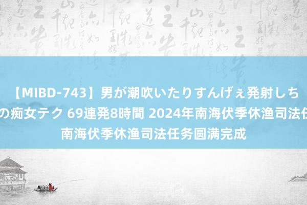 【MIBD-743】男が潮吹いたりすんげぇ発射しちゃう！ 女神の痴女テク 69連発8時間 2024年南海伏季休渔司法任务圆满完成