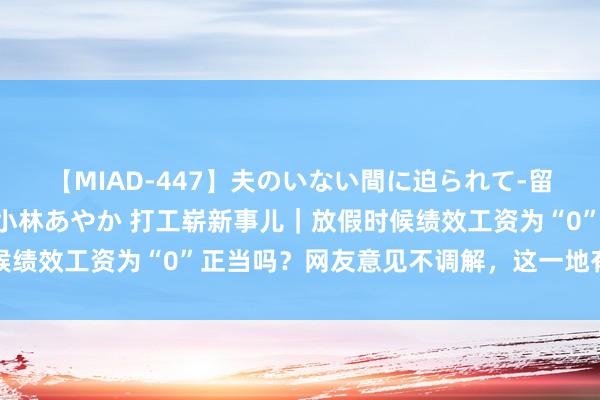 【MIAD-447】夫のいない間に迫られて-留守中に寝取られた私- 小林あやか 打工崭新事儿｜放假时候绩效工资为“0”正当吗？网友意见不调解，这一地有了新探索