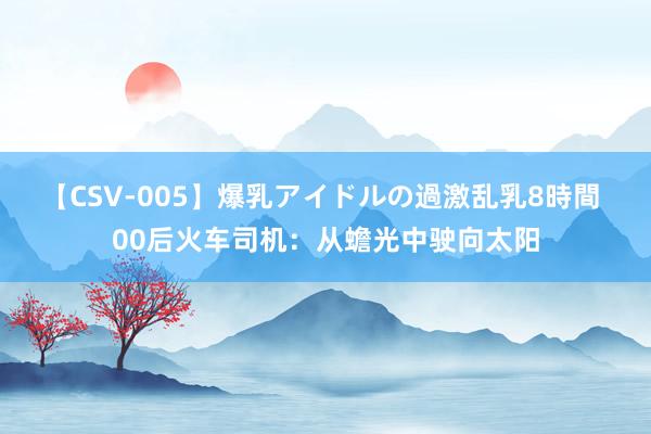 【CSV-005】爆乳アイドルの過激乱乳8時間 00后火车司机：从蟾光中驶向太阳