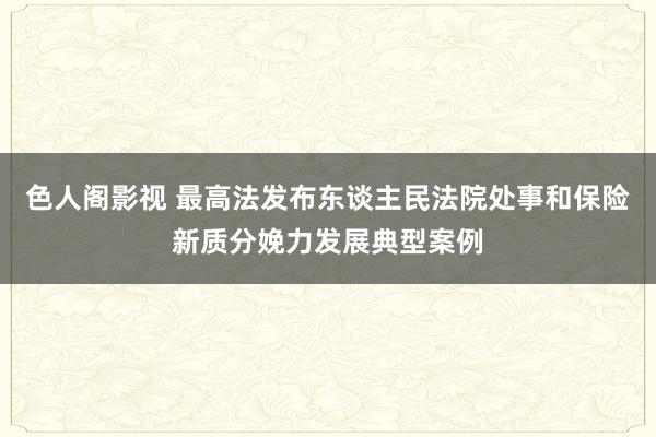 色人阁影视 最高法发布东谈主民法院处事和保险新质分娩力发展典型案例