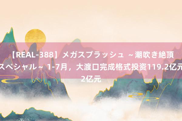 【REAL-388】メガスプラッシュ ～潮吹き絶頂スペシャル～ 1-7月，大渡口完成格式投资119.2亿元