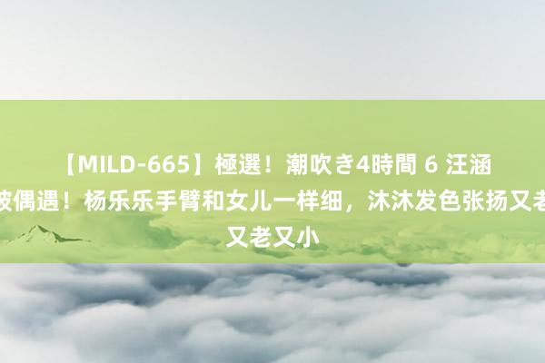 【MILD-665】極選！潮吹き4時間 6 汪涵妻儿被偶遇！杨乐乐手臂和女儿一样细，沐沐发色张扬又老又小