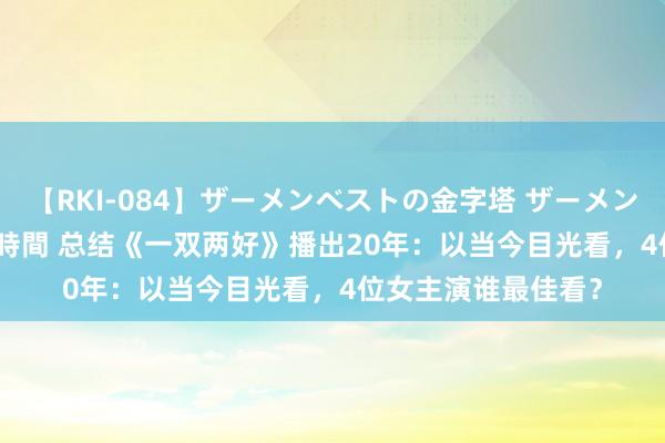 【RKI-084】ザーメンベストの金字塔 ザーメン大好き2000発 24時間 总结《一双两好》播出20年：以当今目光看，4位女主演谁最佳看？