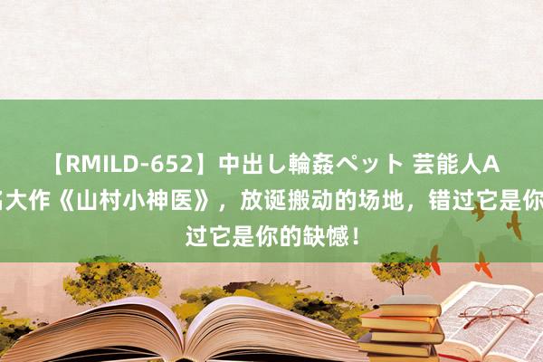 【RMILD-652】中出し輪姦ペット 芸能人AYA 成名大作《山村小神医》，放诞搬动的场地，错过它是你的缺憾！