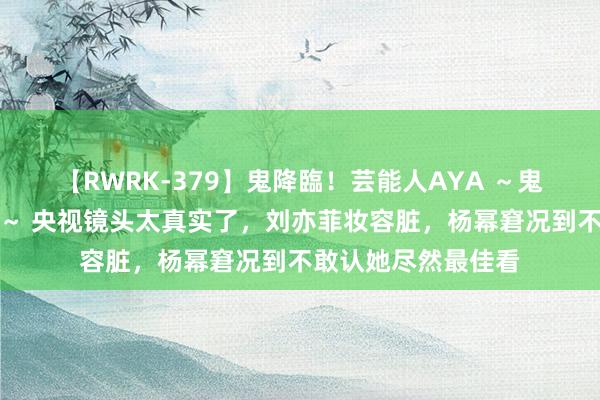 【RWRK-379】鬼降臨！芸能人AYA ～鬼シリーズ全制覇！～ 央视镜头太真实了，刘亦菲妆容脏，杨幂窘况到不敢认她尽然最佳看