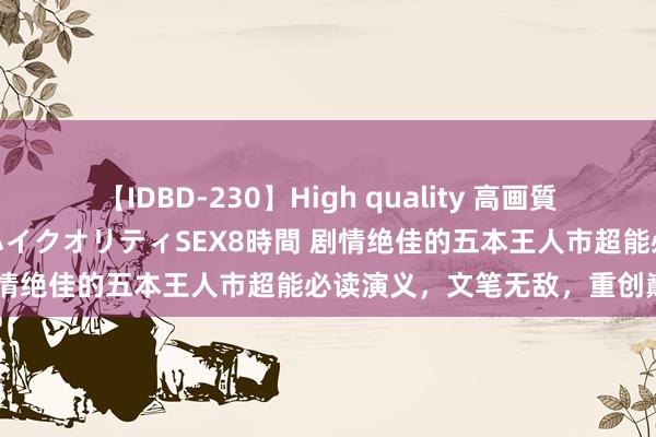 【IDBD-230】High quality 高画質で魅せます！究極のIP女優ハイクオリティSEX8時間 剧情绝佳的五本王人市超能必读演义，文笔无敌，重创巅峰