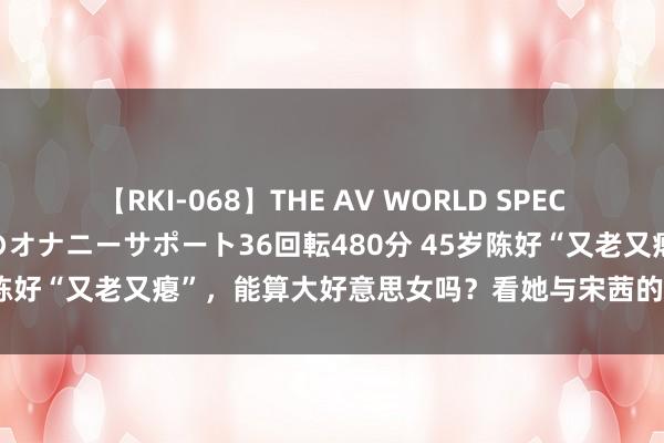 【RKI-068】THE AV WORLD SPECIAL あなただけに 最高のオナニーサポート36回転480分 45岁陈好“又老又瘪”，能算大好意思女吗？看她与宋茜的合照就判辨了