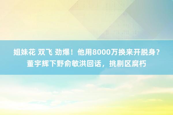 姐妹花 双飞 劲爆！他用8000万换来开脱身？董宇辉下野俞敏洪回话，挑剔区腐朽