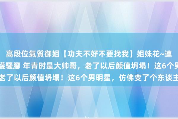 高段位氣質御姐【功夫不好不要找我】姐妹花~連體絲襪~大奶晃動~絲襪騷腳 年青时是大帅哥，老了以后颜值坍塌！这6个男明星，仿佛变了个东谈主