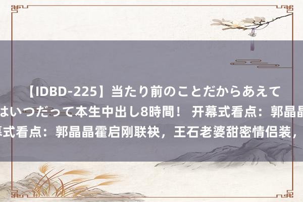 【IDBD-225】当たり前のことだからあえて言わなかったけど…IPはいつだって本生中出し8時間！ 开幕式看点：郭晶晶霍启刚联袂，王石老婆甜密情侣装，雷军清翠表