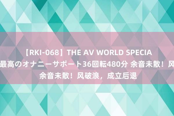 【RKI-068】THE AV WORLD SPECIAL あなただけに 最高のオナニーサポート36回転480分 余音未散！风破浪，成立后退