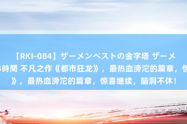 【RKI-084】ザーメンベストの金字塔 ザーメン大好き2000発 24時間 不凡之作《都市狂龙》，最热血滂沱的篇章，惊喜继续，脑洞不休！