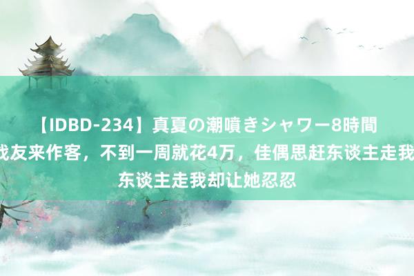 【IDBD-234】真夏の潮噴きシャワー8時間 追思：8名战友来作客，不到一周就花4万，佳偶思赶东谈主走我却让她忍忍