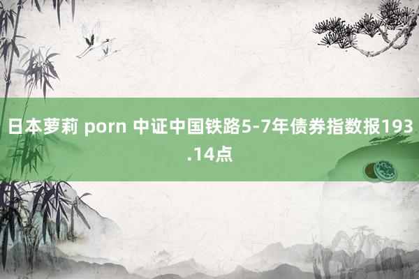 日本萝莉 porn 中证中国铁路5-7年债券指数报193.14点