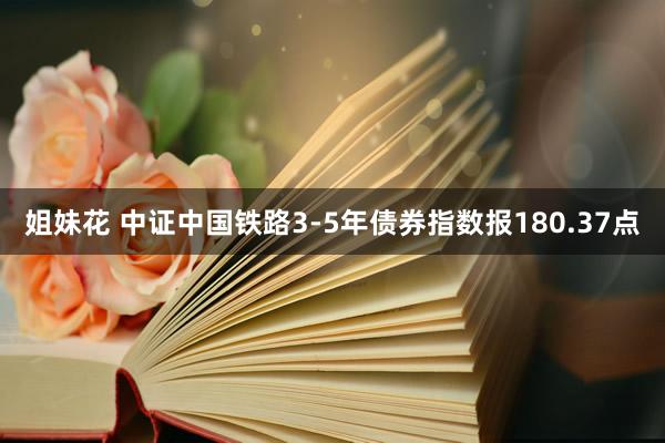 姐妹花 中证中国铁路3-5年债券指数报180.37点