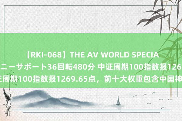 【RKI-068】THE AV WORLD SPECIAL あなただけに 最高のオナニーサポート36回転480分 中证周期100指数报1269.65点，前十大权重包含中国神华等