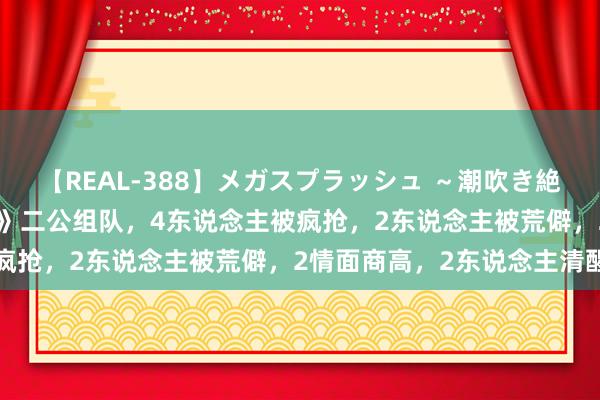 【REAL-388】メガスプラッシュ ～潮吹き絶頂スペシャル～ 《披哥4》二公组队，4东说念主被疯抢，2东说念主被荒僻，2情面商高，2东说念主清醒