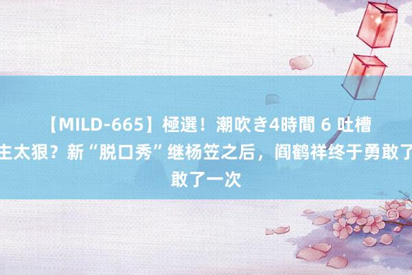 【MILD-665】極選！潮吹き4時間 6 吐槽前雇主太狠？新“脱口秀”继杨笠之后，阎鹤祥终于勇敢了一次