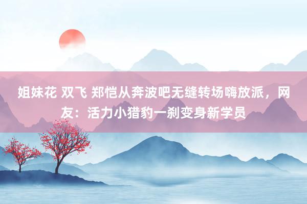 姐妹花 双飞 郑恺从奔波吧无缝转场嗨放派，网友：活力小猎豹一刹变身新学员